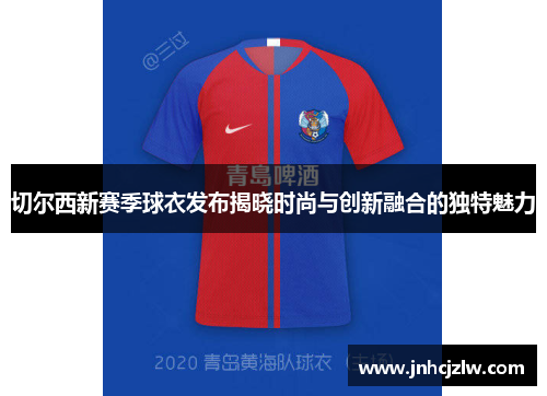 切尔西新赛季球衣发布揭晓时尚与创新融合的独特魅力
