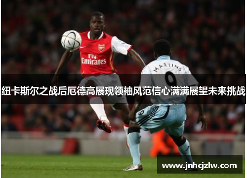 纽卡斯尔之战后厄德高展现领袖风范信心满满展望未来挑战 纽卡斯尔之战后厄德高展现领袖风范信心满满展望未来挑战