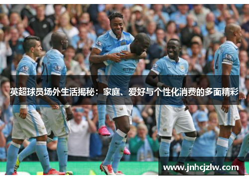 英超球员场外生活揭秘:家庭、爱好与个性化消费的多面精彩 英超球员场外生活揭秘:家庭、爱好与个性化消费的多面精彩