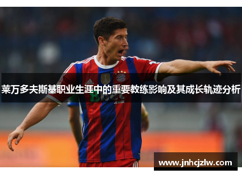 莱万多夫斯基职业生涯中的重要教练影响及其成长轨迹分析 莱万多夫斯基职业生涯中的重要教练影响及其成长轨迹分析