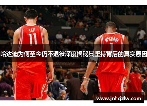 哈达迪为何至今仍不退役深度揭秘其坚持背后的真实原因 哈达迪为何至今仍不退役深度揭秘其坚持背后的真实原因