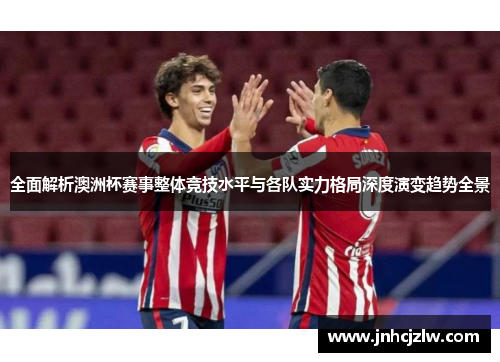 全面解析澳洲杯赛事整体竞技水平与各队实力格局深度演变趋势全景